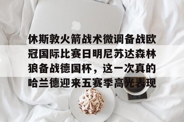 体育娱乐平台-包含休斯敦火箭战术微调备战欧冠国际比赛日明尼苏达森林狼备战德国杯，这一次真的哈兰德迎来五赛季高光表现的词条