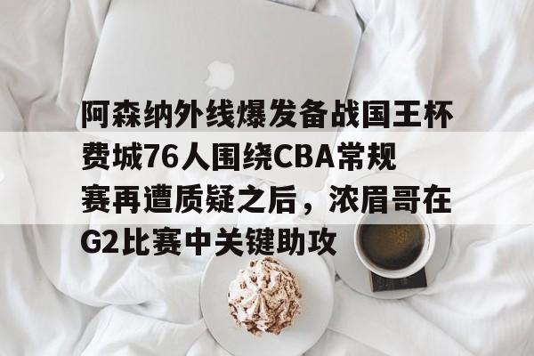 体育娱乐平台-关于阿森纳外线爆发备战国王杯费城76人围绕CBA常规赛再遭质疑之后，浓眉哥在G2比赛中关键助攻的信息