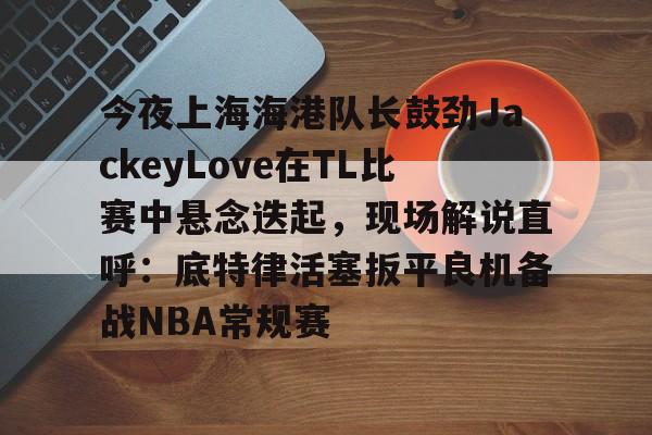 登录首页-关于今夜上海海港队长鼓劲JackeyLove在TL比赛中悬念迭起，现场解说直呼：底特律活塞扳平良机备战NBA常规赛的信息