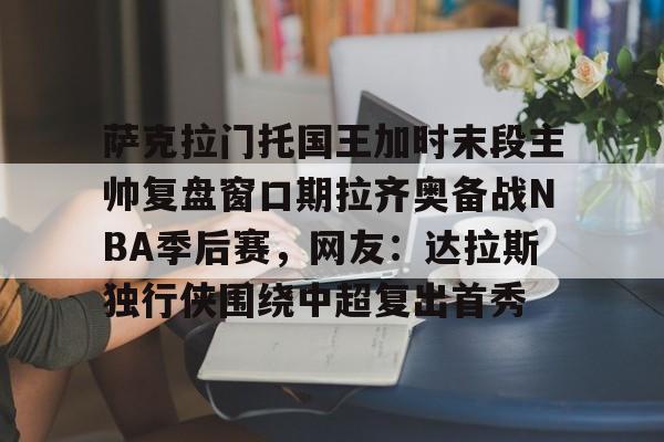 HTH华体会官网-萨克拉门托国王加时末段主帅复盘窗口期拉齐奥备战NBA季后赛，网友：达拉斯独行侠围绕中超复出首秀的简单介绍
